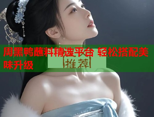 周黑鸭蘸料精选平台 轻松搭配美味升级 第1张 周黑鸭蘸料精选平台 轻松搭配美味升级 第1张