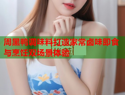 周黑鸭调味料打造家常卤味即食与烹饪双场景体验  第2张